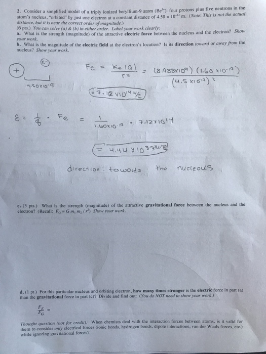 2. Consider a simplified model of a triply ionized beryllium-9 atom (Beh): four protons plus five neutrons in the atoms nucleus, orbited by just one electron at a constant distance of 4.50 x 1o m. (Note: This is not the actinal distance, but it is near the correct order of magnitude.) (6 pts.) You can solve (a) & (b) in either order. Label your work clearly a. What is the strength (magnitude) of the attractive electrie force between the nucleus and the electron? Show your work. b. What is the magnitude of the electric field at the electrons location? Is its direction toward or away from the nucleus? Show your work て 4.yux10 direction towordsthe nucteo e: (3 pts.). What is the strength (magnitude) of the attractive gravitational force between the nucleus and the electron? (Recall: Fo G m, m/r) Show your work. d. (1 pt.) For this particular nucleus and orbiting electron, how many times stronger is the electric force in part (a) than the gravitational force in part (c)? Divide and find out: (You do NOT need to show your workJ Thought question (nor for credit): When chemists deal with the interaction forces between atoms, is it valid for them to consider only electrical forces (ionic bonds, hydrogen bonds, dipole interactions, van der Waals forces, etc.) while ignoring gravitational forces?