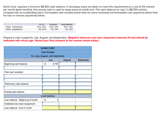 Karim Corp. requires a minimum $8,300 cash balance. If necessary, loans are taken to meet this requirement at a cost of 2% interest per month (paid monthly). Any excess cash is used to repay loans at month-end. The cash balance on July 1 is $8,700 and the company has no outstanding loans. Forecasted cash receipts (other than for loans received) and forecasted cash payments (other than for loan or interest payments) follow July Cash receipts Cash payments August September $40,300 32,300 $24,300 $32,300 28,450 30,300 Prepare a cash budget for July, August, and September. (Negative balances and Loan repayment amounts (if any) should be indicated with minus sign. Round your final answers to the nearest whole dollar.) KARIM CORP Cash Budget For July, August, and September July August September Beginning cash balance 8,700 Total cash available Preliminary cash balance Ending cash balance Loan balance Loan balance Beginning of month Additional loan (loan repayment) Loan balance End of month