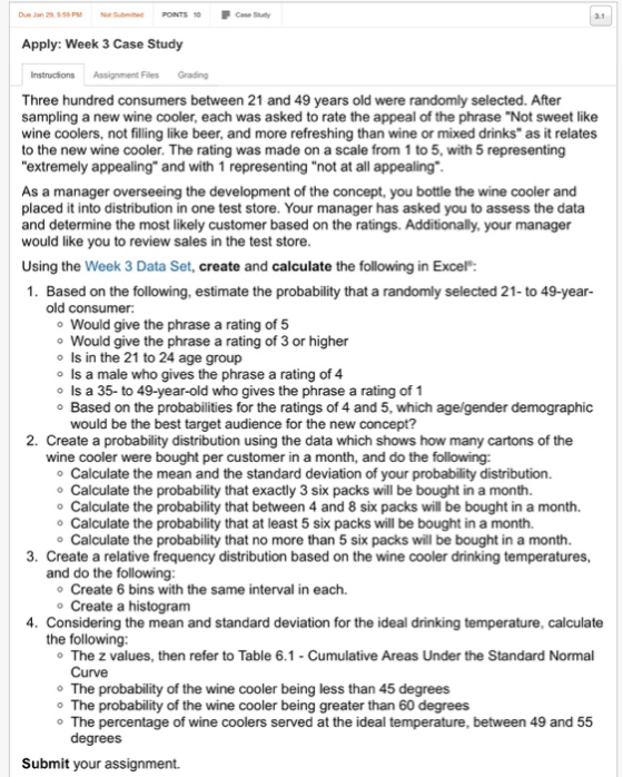 Due Jan 29 59 PMNot Sumited PONTS 0 Case Suy Apply: Week 3 Case Study Instructions Assignment Files Grading Three hundred consumers between 21 and 49 years old were randomly selected. After sampling a new wine cooler, each was asked to rate the appeal of the phrase Not sweet like wine coolers, not filling like beer, and more refreshing than wine or mixed drinks as it relates to the new wine cooler. The rating was made on a scale from 1 to 5, with 5 representing extremely appealing and with 1 representing not at all appealing As a manager overseeing the development of the concept, you bottle the wine cooler and placed it into distribution in one test store. Your manager has asked you to assess the data and determine the most likely customer based on the ratings. Additionally, your manager would like you to review sales in the test store Using the Week 3 Data Set, create and calculate the following in Excel: 1. Based on the following, estimate the probability that a randomly selected 21-to 49-year old consumer: o Would give the phrase a rating of 5 o Would give the phrase a rating of 3 or higher o Is in the 21 to 24 age group o Is a male who gives the phrase a rating of 4 o Is a 35-to 49-year-old who gives the phrase a rating of 1 o Based on the probabilities for the ratings of 4 and 5, which age/gender demographic would be the best target audience for the new concept? 2. Create a probability distribution using the data which shows how many cartons of the wine cooler were bought per customer in a month, and do the following: o Calculate the mean and the standard deviation of your probability distribution. o Calculate the probability that exactly 3 six packs will be bought in a month. o Calculate the probability that between 4 and 8 six packs will be bought in a month. o Calculate the probability that at least 5 six packs will be bought in a month. o Calculate the probability that no more than 5 six packs will be bought in a month. 3. Create a relative frequency distribution based on the wine cooler drinking temperatures, and do the following o Create 6 bins with the same interval in each. o Create a histogram 4. Considering the mean and standard deviation for the ideal drinking temperature, calculate the following The z values, then refer to Table 6.1-Cumulative Areas Under the Standard Normal Curve o The probability of the wine cooler being less than 45 degrees o The probability of the wine cooler being greater than 60 degrees o The percentage of wine coolers served at the ideal temperature, between 49 and 55 degrees Submit your assignment.
