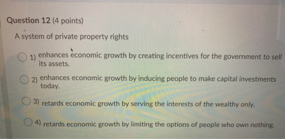 Question 12 (4 points) A system of private property rights 1) enhances economic growth by creating incentives for the governm