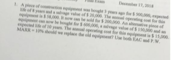 nwhat Txam December 17, 2018 A piece of construction equipment was bought 3 years ago for $ 500,000, expected life of 8 years and a salvage value of t 20,000, The annual operating cost for this equipment is $ 58,000. It now can be sold for 5 200,000. An alternative piece of equipment can now be bought for t 600,000, a salvage value of $ 150,000 and an expected life of 10 years. The annual operating cost for this equipment is $ 15,000. MARR-10% should we replace the old equipment? Use both EAC and P,W t,
