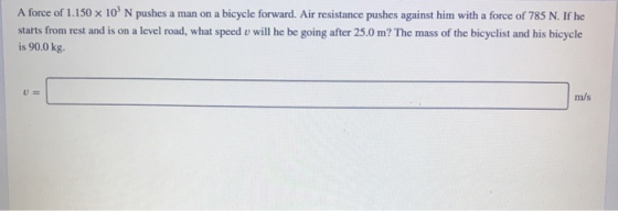 A force of 1.150 x 10° N pushes a man on a bicycle forward. Air resistance pushes against him with a force of 785 N. If he st