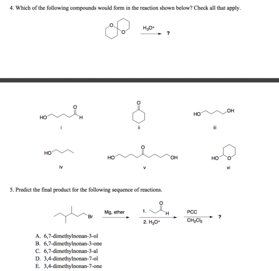 4. Which of the following compounds would form in the reaction shown below? Check all that apply H30+ но он vi 5. Predict the final product for the following sequence of reactions. Mg, ether PCC 2. H3O+ CH2Cl2 A. 6,7-dimethylnonan-3-ol B. 6,7-dimethylnonan-3-one C. 6,7-dimethylnonan-3-al D. 3,4-dimethylnonan-7-ol E. 3,4-dimethylnonan-7-one