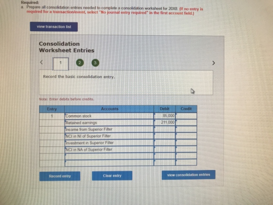 Required: a. Prepare all consolidation entries needed to complete a consolidation worksheet for 20x8. (If no entry is required for a transaction/event, select No journal entry required in the first account field.) view transaction list Consolidation Worksheet Entries Record the basic consolidation entry. Note: Enter debits before credits. Entry Accounts Debit Credit Common stock Retained earnings ncome from Superior Filter NCI in NI of Superior Filter 85,000 211,000 vestment in Superior Filter NCI in NA of Superior Filter Record entry Clear entry view consolidation entries
