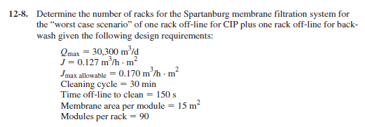 12-8. Determine the number of racks for the Spartanburg membrane filtration system for the worst case scenario of one rack off-line for CIP plus one rack off-line for back wash given the following design requirements: mx 30,300 mld -0.127 m/h m Imax allowcable 0.170 mh m2 Cleaning cycle 30 min Time off-line to clean-150s Membrane arca pe module 15 m Modules per rack 90