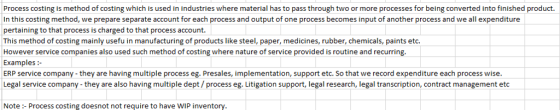 Process costing is method of costing which is used in industries where material has to pass through two or more processes for being converted into finished product. In this costing method, we prepare separate account for each process and output of one process becomes input of another process and we all expenditure pertaining to that process is charged to that process account. This method of costing mainly usefu in manufacturing of products like steel, paper, medicines, rubber, chemicals, paints etc. However service companies also used such method of costing where nature of service provided is routine and recurring. Examples: ERP service company -they are having multiple process eg. Presales, implementation, support etc. So that we record expenditure each process wise. Legal service company- they are also having multiple dept/ process eg. Litigation support, legal research, legal transcription, contract management etc Note: Process costing doesnot not require to have WIP inventory.