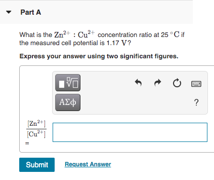Part A What is the Zn2+ : Cu2+ concentration ratio at 25°C if the measured cell potential is 1.17 V? Express your answer usin