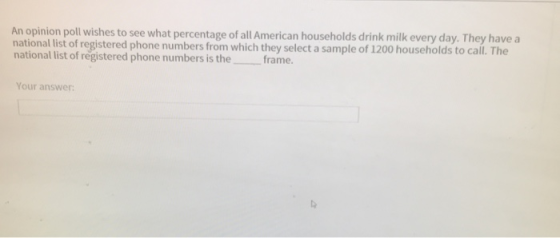 An opinion poll wishes to see what percentage of all American households drink milk every day. They have a national list of registered phone numbers from which they select a sample of1200 households to call. The national list of registered phone numbers is the frame. Your answer