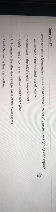 Question 17 Which one of the following increases the net present value of a project, everything else equal? An increase in th