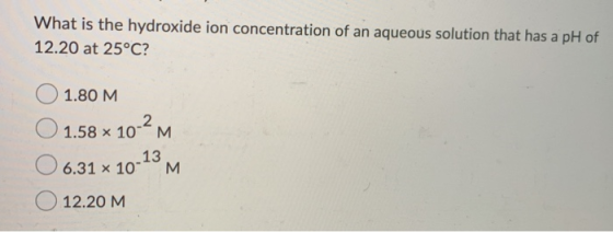 What is the hydroxide ion concentration of an aqueous solution that has a pH of 12.20 at 25°C? 1.80 M O O 1.58 x 10-2M 06.31