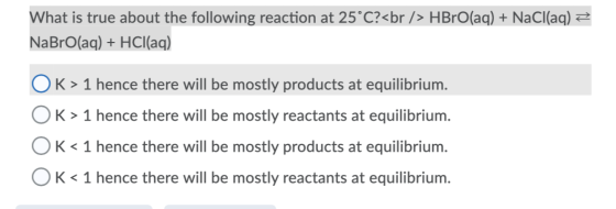 What is true about the following reaction at 25°C?<br /> HBrO(aq) + NaCl(aq) = NaBrO(aq) + HCl(aq) OK> 1 hence there will be