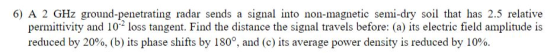 6) A 2 GHz ground-penetrating radar sends a signal into non-magnetic semi-dry soil that has 2.5 relative permittivity and 10-