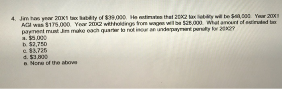 4. Jim has year 20X1 tax liability of $39,000. He estimates that 20x2 tax liability will be $48,000. Year 20X1 AGI was $175,0