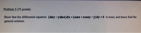 Problem 5 (25 points) Show that the differential equation (siny -ysinx)dx + (cosx + xcosy - y)dy = 0 is exact, and hence find