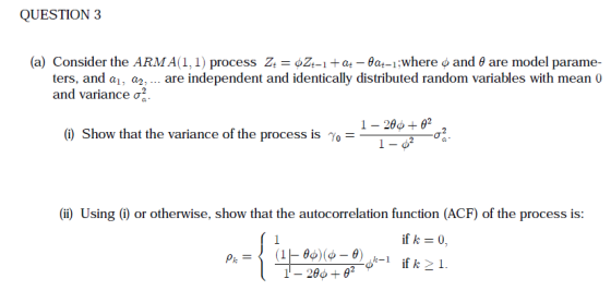 QUESTION 3 (a) Consider the ARMA(1, 1) process Zt-oZt_itat-θ4-1 :Where φ and θ are model parame- ters, and a, a are independent and identically distributed random variables with mean 0 and variance σ 1-1.4. (i) Show that the variance of the process is γ,- (i) Using () or otherwise, show that the autocorrelation function (ACF) of the process is: if k 0,