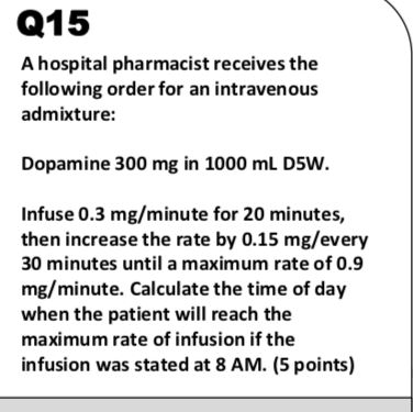 Q15 A hospital pharmacist receives the following order for an intravenous admixture: Dopamine 300 mg in 1000 mL D5W. Infuse 0.3 mg/minute for 20 minutes, then increase the rate by 0.15 mg/every 30 minutes until a maximum rate of 0.9 mg/minute. Calculate the time of day when the patient will reach the maximum rate of infusion if the infusion was stated at 8 AM. (5 points)
