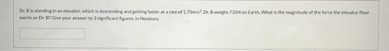 Dr.Bis standing in an elevator, which is descending and getting faster at a rate of 1.70m/s?.Dr.B weighs 735N on Earth. What