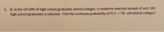 5. B. In the US 69% of high school graduates attend colleges. A randomly selected sample of such 100 high school graduates is