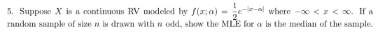 5. Suppose X is a continuous RV modeled by f(x; a) =-e-le-al where-oo < x < 00, If a random sample of size n is drawn with n odd, show the MLE for α is the median of the sample.