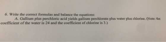 6. Write the correct formulas and balance the equations: A. Gallium plus perchloric acid yields gallium perchlorate plus wate