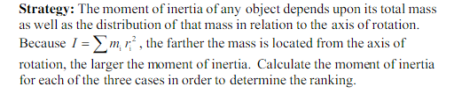 Strategy: The moment of inertia of any object depends upon its total mass as well as thdisiribution of that mas in rclation to the axis of rolation Because 1-Tm rotation, the larger the moment of inertia. Calculate the moment of inertia for each of the three cases in order to determine the ranking. m, rthe farther the mass is located from the axis of