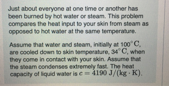 Just about everyone at one time or another has been burned by hot water or steam. This problem compares the heat input to your skin from steam as opposed to hot water at the same temperature Assume that water and steam, initially at 100° C, are cooled down to skin temperature, 34° C, when they come in contact with your skin. Assume that the steam condenses extremely fast. The heat capacity of liquid water is c 4190 J/(kg. K)