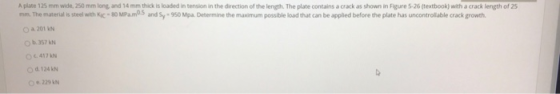 A plate 125 mm wide, 250 mm long and 14 mm thick is loaded in tension in the direction of the length. The plate contains a cr