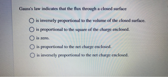 Gausss law indicates that the flux through a closed surface O is inversely proportional to the volume of the closed surface. O is proportional to the square of the charge enclosed O is zero. O is proportional to the net charge enclosed. O is inversely proportional to the net charge enclosed.
