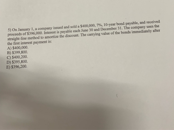 5) On January 1, a company issued and sold a $400,000, 7%, 10-year bond payable, and received proceeds of $396,000. Interest