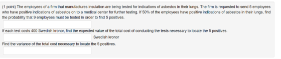 (1 point) The employees of a firm that manufactures insulation are being tested for indications of asbestos in their lungs. The firm is requested to send 5 employees who have positive indications of asbestos on to a medical center for further testing. If 50% of the employees have positive indications of asbestos in their lungs, find the probability that 9 employees must be tested in order to find 5 positives. If each test costs 400 Swedish kronor, find the expected value of the total cost of conducting the tests necessary to locate the 5 positives. Swedish kronor Find the variance of the total cost necessary to locate the 5 positives.