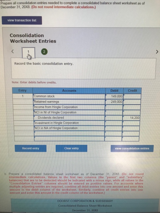 Prepare all consolidation entries needed to complete a consolidated balance sheet worksheet as of December 31, 20X8. (Do not round intermediate calculations.) view transaction list Consolidation Worksheet Entries Record the basic consolidation entry Note: Enter debits before credits. Entry Accounts Credit Debit 149,000 249,000 Common stock Retained earnings ncome from Hingle Corporation Cl in NI of Hingle Corporation Dividends declared nvestment in Hingle Corporation CI in NA of Hingle Corporation 14.200 Record entry Clear entry view consolidation entries b. Prepare a consolidated balance sheet worksheet as of December 31, 20X8. (Do not round intermediate calculations. Values in the first two columns (the parent and subsidiary balances) that are to be deducted should be indicated with a minus sign, while all values in the Consolidation Entries columns should be entered as positive values. For accounts where multiple adjusting entries are required, combine all debit entries into one amount and enter this amount in the debit column of the worksheet. Similarly, combine all credit entries into one amount and enter this amount in the credit column of the worksheet.) DOORST CORPORATION &SUBSIDIARY Consolidated Balance Sheet Worksheet December 31, 20X8