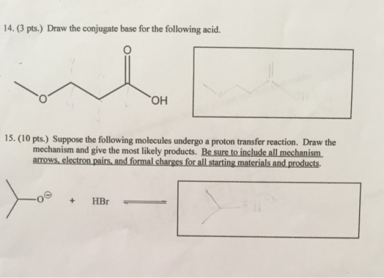 14. (3 pts.) Draw the conjugate base for the following acid. OH 15. (0 pts.) Suppose the following molecules undergo a proton transfer mechanism and give the most likely products. Be sure to include all mechanism arrows electron pairs and formal charges for all starting materials and products. HBr