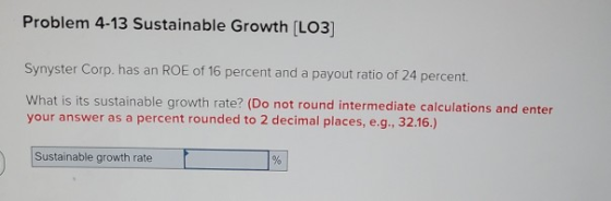 Problem 4-13 Sustainable Growth (LO3] Synyster Corp. has an ROE of 16 percent and a payout ratio of 24 percent. What is its s