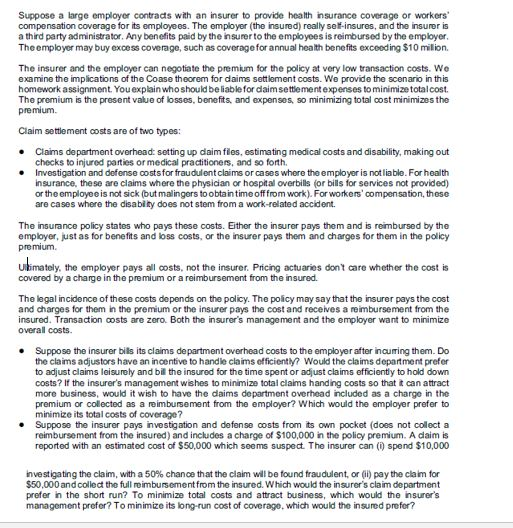 Suppose a large employer contrads with an insurer to provide health insurance coverage or workers compensation coverage for its employees. The employer (the insured) really setf-insures, and the insurer is a third party administrator. Any benefits paid by the insurer to the employees is reimbursed by the employer Theemployer may buy excess coverage, such as coveragefor annual health benefits exceoding $10 milion The insurer and the employer can negotiate the premium for the policy at very low transaction costs. Wo examine the implications of the Coase theorem for daims settiement costs. We provide the scenario in this homework assignment. You explain who should be liablefor daimsettlementexpenses to minimize totalcost The premium is the present value of losses, benefits, and expenses, so minimizing total cost minimizes the premium Claim settlement costs are of two types: Claims department overhead: setting up daim fles, estimating medical costs and disability, making out checks to injured parties or medical practitioners, and so forth. Investigation and dofense costsfor fraudulentclaims or cases where the employer is not liable. For health insurance, these are claims where the physician or hospital overbills (or bills for services not provided) or theemployee is not sick (but malingers to obta intime offfrom work). Forworkerscompensation, these are cases where the disabity does not stem from a work-related accident. The insurance policy states who pays these costs. Either the insurer pays them and is reimbursed by the employer, just as for benefits and loss costs, or the insurer pays them and charges for them in the policy premium Ulimately, the employer pays all costs, not the insurer. Pricing actuaries dont care whether the cost is covered by a charge in the premium or a reimbursement from the insured. The legal incidence of these costs depends on the policy. The policy may say that the insurer pays the cost and charges for them in the premium or the insurer pays the cost and receives a reimbursement from the insured. Transaction costs are zero. Both the insurers management and the employer want to minimize overall costs Suppose the insurer bills its claims department overhead costs to the employer after incurring them. Do the claims adjustors have an incentive to handie claims efficienty? Would the claims department prefer to adjust claims leisurely and bil the insured for the time spent or adjust claims efficienly to hold down costs? If the insurers management wishes to minimize total claims handing costs so that it can attract more business, would it wish to have the daims department overhead included as a charge in the premium or collected as a reimbursement from the employer? Which would the employer prefer to minimize its total costs of coverage Suppose the insurer pays investigation and defense costs from its own pocket (does not collect a reimbursement from the insured) and includes a charge of $100,000 in the policy premium. A daim is reported with an estimated cost of $50,000 which seems suspect The insurer can (i spend $10,000 investigating the claim, with a 50% chance that the claim will be found fraudulent, or (ii) pay the claim for $50,000andcollect the full reimbursement from the insured. Which would the insurers claim department prefer ih the short run? To minimize total costs and atract business, which would the insurers management prefer? To minimize its long-run cost of coverage, which would the insured prefer?