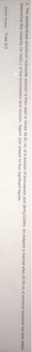 is then used to titrate 26.81 mL of a solution of bromoacetic acie (BrH,CCo0H), An endpoint is reached when 20.59 mL of strontum h hydroxide has been added 2. The Determine the molarity (in mol/L) of the bromoacetic acid solution, Report your answer to four significant figures Submit Answer Tries 0/3