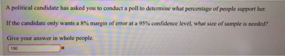 A political candidate has asked you to conduct a poll to determine what percentage of people support her. If the candidate only wants a 8% margin of error at a 95% confidence level, what size ofsample is needed? Give your answer in whole people. 150