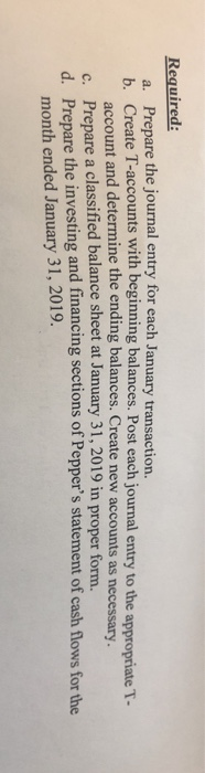 Required: a. Prepare the journal entry for each January transaction b. Create T-accounts with beginning balances. Post each journal entry to the appropriate T- account and determine the ending balances. Create new accounts as necessary. c. Prepare a classified balance sheet at January 31, 2019 in proper form. d. Prepare the investing and financing sections of Peppers statement of cash flows for the month ended January 31, 2019