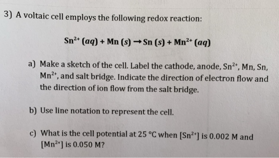 3) A voltaic cell employs the following redox reaction: Sn2+ (aq) + Mn (s) →Sn (s) + Mn2+ (aq) a) Make a sketch of the cell.