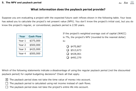 5. The NPV and payback period Aa Aa What information does the payback period provide? Suppose you are evaluating a project with the expected future cash inflows shown in the following table. Your boss has asked you to calculate the projects net present value (NPV). You dont know the projects initial cost, but you do know the projects regular, or conventional, payback period is 2.50 years. If the projects weighted average cost of capital (WACC) is 790, the projects NPV (rounded to the nearest dollar) is: Year Cash Flow Year $375,000 Year 2 $500,000 Year 3 $425,000 Year 4 $500,000 O $470,867 O $513,673 O $428,061 O $492,270 Which of the following statements indicate a disadvantage of using the regular payback period (not the discounted payback period) for capital budgeting decisions? Check all that apply. The payback period does not take the time value of money into account. The payback period is calculated using net income instead of cash flows. The payback period does not take the projects entire life into account.