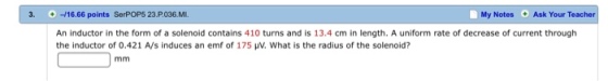 3.- ㅢ16.66 points SerPOPS 23 P.036. MI. My Notes Ask Your Teacher An inductor in the form of a solenoid contains 410 turns and is 13.4 cm in length. A uniform rate of decrease of current through the inductor of 0.421 A/s induces an emf of 175 ㎶, what is the radius of the solenoid?