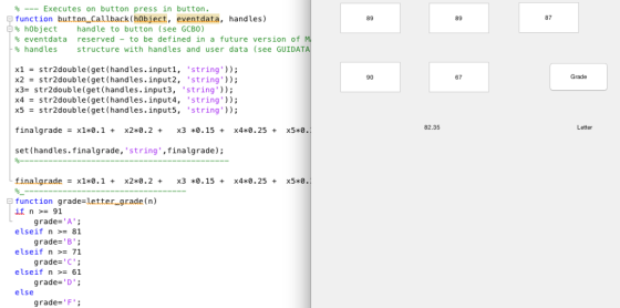 % Executes on button press in button. function button Callback(hobject, eventdata, handles) % hObject handle to button (see GCBO) % eventdata reserved - to be defined in a future version of % handles structure with handles and user data (see GUIDAT 89 89 87 x1=str2double (get(handles. input1, ·string)); x2 str2double (get(handles.input2, ·string.)); x3= str2double (get (handles. input3, string)); 90 67 Grade x4= str2double (get ( handles . input4, string)); x5_str2double (get(handles . input5, ·string)); finalgradex1*0.1 + x2*0.2+X3*0.15+ x4*0.25+ set (handles.finalgrade, string, finalgrade) 82.35 Letter x5*0.1 | tinal-grade = x1+0.1 + x2*0.2 + x3 *0.15 + x4*0.25 + x5*0 function grade letter grade (n) itn>= 91 elseif n >= 81 elseif n >= 71 elseif n 61 else grade-A grade-·B ; grade-C grade= D . ; grade=P ;
