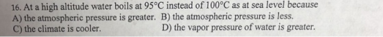 16. At a high altitude water boils at 95°C instead of 100°C as at sea level because A) the atmospheric pressure is greater. B) the atmospheric pressure is less. C) the climate is cooler. D) the vapor pressure of water is greater