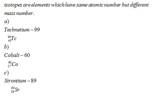 isotopes areelements whichhave same atomicnumber but different mass number. a) Technetium-99 99Tc b) Cobalt- 60 43 27Co c) Strontium -89 89 Sr 38