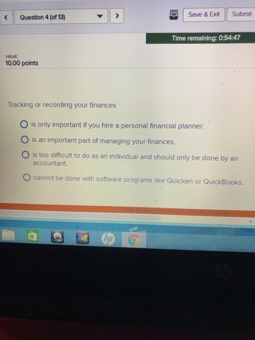 I Save & Exit 11 Submit Question 4 (of 13) Time remaining: 0:54:47 value: 10.00 points Tracking or recording your finances O is only important if you hire a personal financial planner O is an important part of managing your finances O is too difficult to do as an individual and should only be done by an accountant. O cannot be done with software programs like Quicken or QuickBooks