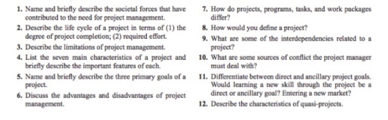 1. Name and briefly describe the societal forces that have 2. Describe the life cycle of a project in terms of(1) the 3. Describe the limitations of project management. 7. How do projects, programs, tasks, and work packages contributed to the need for project management. 8. How would you define a project? 9. What are some of the interdependencies related to a degree of project completion; (2) required effort. project? must deal with? Would learning a new skill through the project be a 4. List the seven main characteristics of a project and 10. What are some sources of conflict the project manager briefly describe the important features of each. Name and briefly describe the three primary goals of a . Differentiate between direct and ancillary project goals. project 6. Discuss the advantages and disadvantages of project direct or ancillary goal? Entering a new market? management 12. Describe the characteristics of quasi-projects.