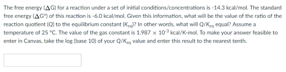 The free energy (AG) for a reaction under a set of initial conditions/concentrations is -14.3 kcal/mol. The standard free ene