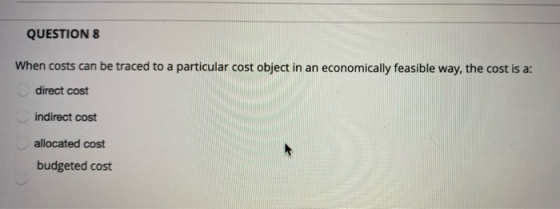 QUESTION 8 When costs can be traced to a particular cost object in an economically feasible way, the cost is a: direct cost i