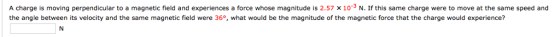 A charge is moving perpendicular to a magnetic field and experiences a force whose magnitude is 2.57 x 10-3 N. If this same charge were to move at the same speed and the angle between its velocity and the same magnetic field were 36, what would be the magnitude of the magnetic force that the charge would experience?