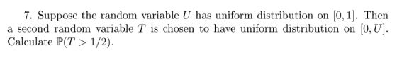 7. Suppose the random variable U has uniform distribution on [0,1]. Then a second random variable T is chosen to have uniform distribution on [O, U] Calculate P(T > 1/2)
