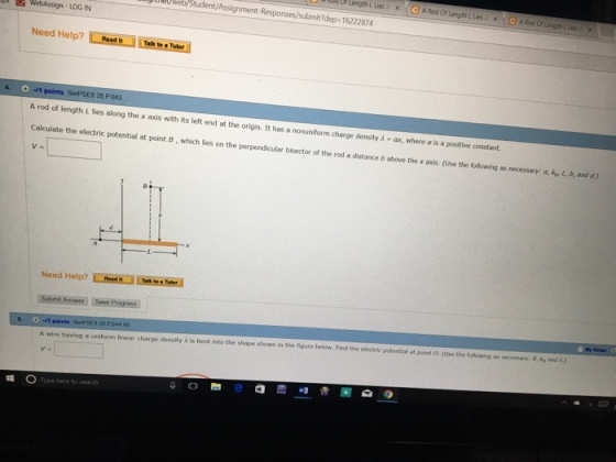 OP Length L Lies x A Rod Of Length L Lies A x A Rod Of Length& Lesx eyWeb/Student/Assignment t?dep 16222874 LOG IN Help? -1 points A rod of length L lies along the x axis with its left end at the origin. It has a nonuniform charge density λ-co, where α is a positive constant. Calculate the electric potential at point B, which lies on the perpendicular bisector of the rod a distance b above the x axls. (Use the following as necessary; aL b, and d.) 25.P Need Help? Submit Answer Save Progress v: e A wire having a uniform linear charge density λ is bent into the shape shown in the ngure below Find the electe potential at polnt。(Use the f le ng as n cess Type here to search